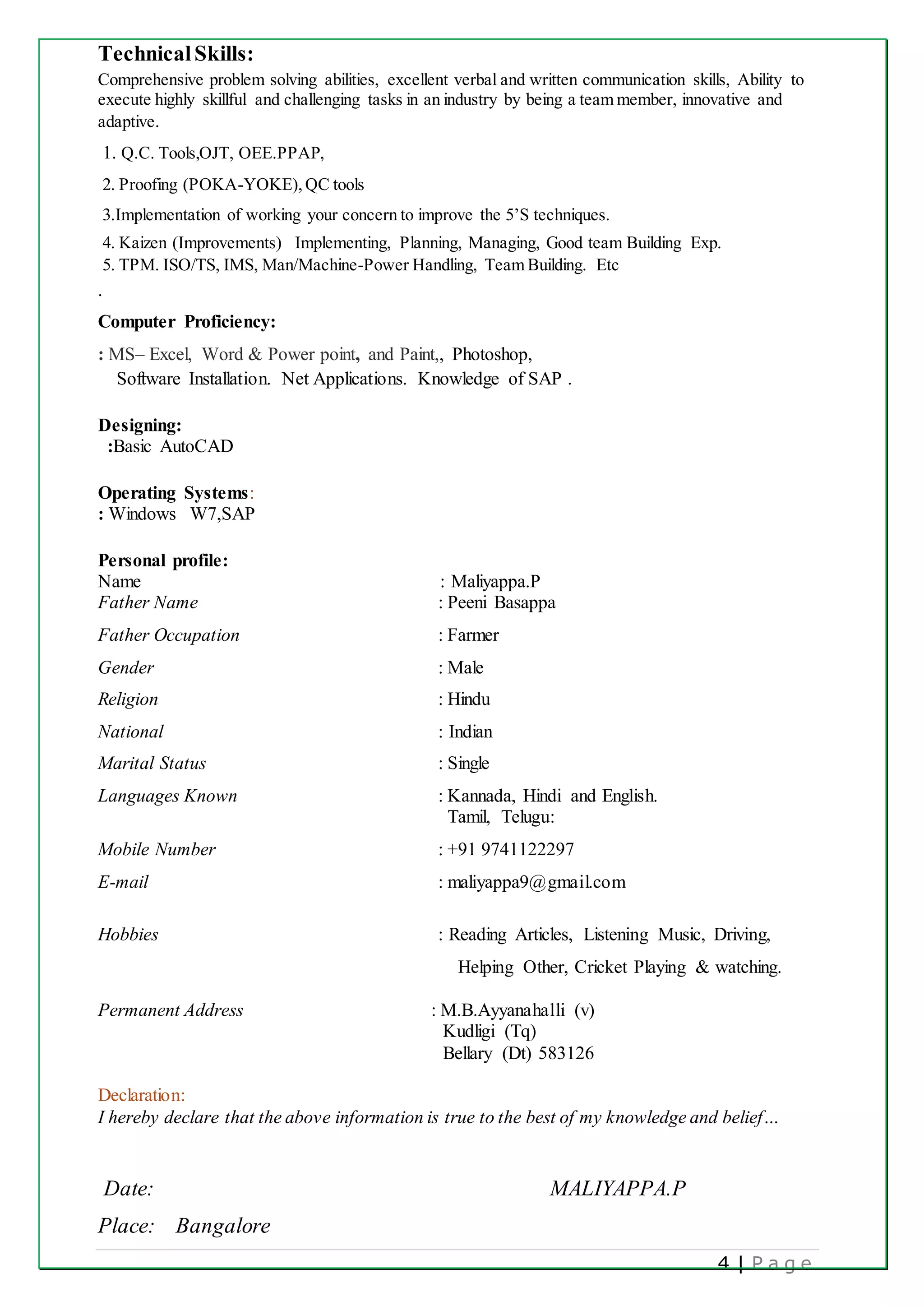 4 | P a g e
TechnicalSkills:
Comprehensive problem solving abilities, excellent verbal and written communication skills, Ability to
execute highly skillful and challenging tasks in an industry by being a team member, innovative and
adaptive.
1. Q.C. Tools,OJT, OEE.PPAP,
2. Proofing (POKA-YOKE),QC tools
3.Implementation of working your concern to improve the 5’S techniques.
4. Kaizen (Improvements) Implementing, Planning, Managing, Good team Building Exp.
5. TPM. ISO/TS, IMS, Man/Machine-Power Handling, Team Building. Etc
.
Computer Proficiency:
: MS– Excel, Word & Power point, and Paint,, Photoshop,
Software Installation. Net Applications. Knowledge of SAP .
Designing:
:Basic AutoCAD
Operating Systems:
: Windows W7,SAP
Personal profile:
Name : Maliyappa.P
Father Name : Peeni Basappa
Father Occupation : Farmer
Gender : Male
Religion : Hindu
National : Indian
Marital Status : Single
Languages Known : Kannada, Hindi and English.
Tamil, Telugu:
Mobile Number : +91 9741122297
E-mail : maliyappa9@gmail.com
Hobbies : Reading Articles, Listening Music, Driving,
Helping Other, Cricket Playing & watching.
Permanent Address : M.B.Ayyanahalli (v)
Kudligi (Tq)
Bellary (Dt) 583126
Declaration:
I hereby declare that the above information is true to the best of my knowledge and belief…
Date: MALIYAPPA.P
Place: Bangalore
 