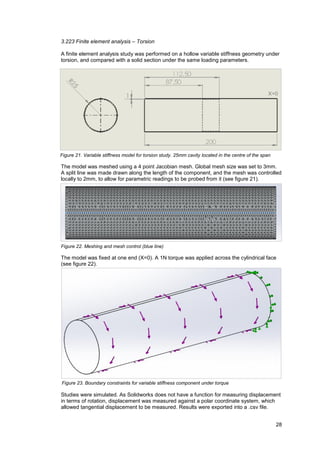 28
3.223 Finite element analysis – Torsion
A finite element analysis study was performed on a hollow variable stiffness geometry under
torsion, and compared with a solid section under the same loading parameters.
The model was meshed using a 4 point Jacobian mesh. Global mesh size was set to 3mm.
A split line was made drawn along the length of the component, and the mesh was controlled
locally to 2mm, to allow for parametric readings to be probed from it (see figure 21).
The model was fixed at one end (X=0). A 1N torque was applied across the cylindrical face
(see figure 22).
Studies were simulated. As Solidworks does not have a function for measuring displacement
in terms of rotation, displacement was measured against a polar coordinate system, which
allowed tangential displacement to be measured. Results were exported into a .csv file.
Figure 21. Variable stiffness model for torsion study. 25mm cavity located in the centre of the span
X=0
Figure 23. Boundary constraints for variable stiffness component under torque
Figure 22. Meshing and mesh control (blue line)
 