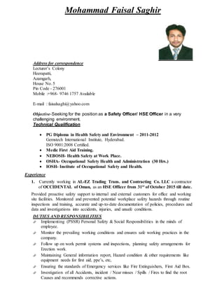 Mohammad Faisal Saghir
Address for correspondence
Lecturer’s Colony
Heerapatti,
Azamgarh,
House No. 5
Pin Code - 276001
Mobile :+968- 9746 1757 Available
E-mail : faisalsaghi@yahoo.com
Objective-Seeking for the position as a Safety Officer/ HSE Officer in a very
challenging environment.
Technical Qualification
 PG Diploma in Health Safety and Environment – 2011-2012
Gemstech International Institute, Hyderabad.
ISO 9001:2008 Certified.
 Medic First Aid Training.
 NEBOSH- Health Safety at Work Place.
 OSHA- Occupational Safety Health and Administration (30 Hrs.)
 IOSH- Institute of Occupational Safety and Health.
Experience
1. Currently working in AL-EZ Trading Trans. and Contracting Co. LLC a contractor
of OCCIDENTAL of Oman, as an HSE Officer from 31st of October 2015 till date.
Provided proactive safety support to internal and external customers for office and working
site facilities. Monitored and prevented potential workplace safety hazards through routine
inspections and training, accurate and up-to-date documentation of policies, procedures and
data and investigations into accidents, injuries, and unsafe conditions.
DUTIES AND RESPONSIBILITIES
 Implementing (PSSR) Personal Safety & Social Responsibilities in the minds of
employee.
 Monitor the prevailing working conditions and ensures safe working practices in the
company.
 Follow up on work permit systems and inspections, planning safety arrangements for
Erection work.
 Maintaining General information report, Hazard condition & other requirements like
equipment needs for first aid, ppe’s, etc,
 Ensuring the standards of Emergency services like Fire Extinguishers, First Aid Box.
 Investigation of all Accidents, incident / Near misses / Spills / Fires to find the root
Causes and recommends corrective actions.
 