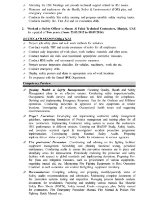  Attending the HSE Meetings and provide technical support related to HSE issues.
 Maintains and implements the site Health, Safety & Environmental (HSE) plan, and
emergency evacuation plan.
 Conducts the monthly Site safety meeting and prepares monthly safety meeting topics
Conducts monthly fire, First Aid and /or evacuation drills.
2. Worked as Safety Officer in Shams Al Falah Technical Contractors, Sharjah, UAE
for a period of Two years. (From 25.05.2012 to 08.09.2014)
DUTIES AND RESPONSIBILITIES
 Prepare job safety plans and safe work methods for activities.
 Con duct weekly TBT and create awareness of safety for all employees.
 Conduct daily inspection of work place, work method, materials and other areas.
 Conduct random site visits and recommend appropriate corrective measures.
 Conduct HSE audits and recommend corrective measures.
 Prepare various inspection checklists for vehicles, machinery, work site etc.
 Conduct emergency drills.
 Display safety posters and alerts in appropriate area of work locations.
 To cooperate with the Local HSE Department.
Competency Purview
 Quality, Health & Safety Management: Executing Quality, Health and Safety
Management plans in an effective manner. Conducting safety inspections/audits,
Occupational health surveys and surveillance and field auditing for compliance.
Devising and implementing Emergency Response Plan for the Onshore and Offshore
operations. Conducting inspection & approvals of new equipments at vendor
locations. Investigating all accidents, Occupational health issues and suggesting
recommendations.
 Project Execution: Developing and implementing contractor safety management
guidelines, supporting formulation of Project management and training plans for all
new contractors. Implementing Contractor rating system to assess the contractors
HSE performance in different projects. Carrying out HAZOP Study, Safety Audits,
and complete accident report & investigation/ accident prevention programme
implementation. Coordinating during External Safety Audits. Preparing
implementation status reports of Safety Audits for submission to various agencies.
 Fire protection/ Prevention: Coordinating and advising on fire fighting facilities/
equipment management. Scheduling and planning functional testing, periodical
maintenance. Conducting audits to ensure fire prevention measures are in place and
identifying areas for improvement. Periodically reviewing fire protection and safety
facilities with respect to global standards and implementing deviations. Preparing Pre-
fire plans and mitigation measures, such as procurement of various equipments,
organizing mutual aid, etc. Maintaining Fire Fighting Equipments in Best Operation
Condition as well as monitor and control firefighting equipment inventory.
 Documentation: Compiling, collating and preparing monthly/quarterly status of
Safety Audits recommendations and submission. Maintaining complete documents of
fire protection systems testing and inspection. Managing process hazards analysis
documents for revalidation. Preparing and updating various manuals like Material
Safety Data Sheets (MSDS), Safety manual, Onsite emergency plan, Safety manual
for contractors, Fire Emergency Procedure Manual, Fire Manual & Pocket Fire
Fighting Guide Manual etc.
 