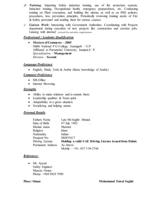  Training: Imparting Safety induction training, use of fire protection systems,
Induction training, Occupational health, emergency preparedness, etc. Conducting
training on Plant evacuation, and building fire alarms; as well as on HSE policies,
procedures, loss prevention principles. Periodically reviewing training needs of Fire
& Safety personnel and sending them for various courses.
 Liaison Work: Interacting with Government Authorities. Coordinating with Projects
department during execution of new projects like construction and erection jobs.
Liaising with internal/ external fire and safety organizations.
Professional / Academic Qualification
 Masters of Commerce - 2005
Shibli National P G College, Azamgarh – U.P
Affiliated to Purvanchal University, Jaunpur,U P.
Specialization – Management
Division – Second
Language Proficiency
 English, Hindi, Urdu & Arabic (Basic knowledge of Arabic)
Computer Proficiency
 MS Office
 Internet Browsing
Strengths
 Ability to make relations and to sustain them.
 Leadership qualities & Team spirit.
 Adaptability to a given situation.
 Socializing and helping nature.
Personal Details
Fathers Name Late Mr.Saghir Ahmad.
Date of Birth 6th July 1982 .
Marital status Married
Religion Islam
Nationality Indian
Passport No M4853417
Driving License Holding a valid UAE Driving License issued from Dubai.
Permanent Address As Above
Mobile – +91- 857 3 94 2744
Reference:-
 Mr. Ajwad
Safety Engineer
Muscat, Oman.
Phone- +968 9829 7990
Place: Oman Mohammad Faisal Saghir
 