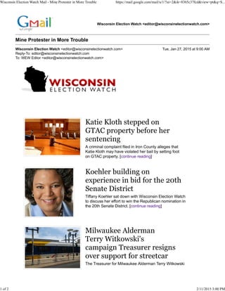 Wisconsin Election Watch <editor@wisconsinelectionwatch.com>
Mine Protester in More Trouble
Wisconsin Election Watch <editor@wisconsinelectionwatch.com> Tue, Jan 27, 2015 at 9:00 AM
Reply-To: editor@wisconsinelectionwatch.com
To: WEW Editor <editor@wisconsinelectionwatch.com>
Katie Kloth stepped on
GTAC property before her
sentencing
A criminal complaint filed in Iron County alleges that
Katie Kloth may have violated her bail by setting foot
on GTAC property. [continue reading]
Koehler building on
experience in bid for the 20th
Senate District
Tiffany Koehler sat down with Wisconsin Election Watch
to discuss her effort to win the Republican nomination in
the 20th Senate District. [continue reading]
Milwaukee Alderman
Terry Witkowski's
campaign Treasurer resigns
over support for streetcar
The Treasurer for Milwaukee Alderman Terry Witkowski
Wisconsin Election Watch Mail - Mine Protester in More Trouble https://mail.google.com/mail/u/1/?ui=2&ik=8365c37fcd&view=pt&q=S...
1 of 2 2/11/2015 3:00 PM
 