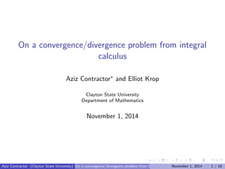 On a convergence/divergence problem from integral
calculus
Aziz Contractor∗ and Elliot Krop
Clayton State University
Department of Mathematics
November 1, 2014
Aziz Contractor (Clayton State University) On a convergence/divergence problem from integral calculusNovember 1, 2014 1 / 18
 