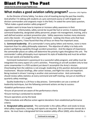 Blast From The Past
Articles from the archives of past Flightfax issues
Continued on next page
What makes a good aviation safety program? September 1992 Flightfax
As the Director of Army Safety, I’ve done a lot of traveling during the past few months.
And whether I’m talking with students at a pre-command course or with brigade and
division commanders and sergeants major in the field, I’m asked the same basic question,
“What makes a good aviation safety program?”
Leaders want to know how to improve or increase safety awareness in their
organizations. Unfortunately, safety cannot be issued like fuel or ammo; it evolves through
command leadership, designated safety personnel, proper risk management, training, and a
well-defined aviation accident prevention plan. Safety awareness involves many elements
and is like morale – it’s caught from the environment. Looking into those units that have
successful programs, I have found that they all focus on these five important areas.
1. Command leadership. Of a commander’s many policy letters and memos, none is more
important than his safety philosophy statement. The objective of safety is to help units
protect warfighting capability through accident prevention. And the degree of importance
the commander places on safety will determine the priority it gets throughout the unit. The
commander’s safety philosophy must represent his style of leadership and must be written
in his own words and backed by action.
Command involvement is paramount to a successful safety program, and safety must be
integrated into every aspect of a unit’s activities. Preventing an aircraft accident only to lose
some crewmember in a POV accident just doesn’t accomplish the Army’s mission.
Cheerleading from the sidelines is not enough; leadership at this position demands personal
involvement. Mission briefings, after action reviews, and flight line visits are important.
Being involved in drivers’ training is another vital command action. And commanders
should review safety statistics at every command and staff meeting, not just at monthly or
quarterly safety meetings.
Quality leadership is a 24-hour-a-day process. Commanders can use a variety of
leadership techniques, but the following command actions are key to success:
•Establish performance criteria
•Ensure all personnel are aware of the performance criteria
•Ensure training is conducted to standard
•Ensure operations are by the book
•Take immediate and effective action against deviations from established performance
criteria
2. Designated safety personnel. The commander is the safety officer and needs to know
what safety inspections, training, and reports are required. But a commander cannot do it
alone. He must have a designated full-time aviation safety officer (ASO), who should be a
11
 