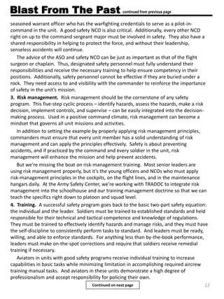 12
Blast From The Past continued from previous page
seasoned warrant officer who has the warfighting credentials to serve as a pilot-in-
command in the unit. A good safety NCO is also critical. Additionally, every other NCO
right on up to the command sergeant major must be involved in safety. They also have a
shared responsibility in helping to protect the force, and without their leadership,
senseless accidents will continue.
The advice of the ASO and safety NCO can be just as important as that of the flight
surgeon or chaplain. Thus, designated safety personnel must fully understand their
responsibilities and receive the necessary training to help ensure competency in their
positions. Additionally, safety personnel cannot be effective if they are buried under a
rock. They need access to and visibility with the commander to reinforce the importance
of safety in the unit’s mission.
3. Risk management. Risk management should be the cornerstone of any safety
program. This five-step cyclic process – identify hazards, assess the hazards, make a risk
decision, implement controls, and supervise – can be easily integrated into the decision-
making process. Used in a positive command climate, risk management can become a
mindset that governs all unit missions and activities.
In addition to setting the example by properly applying risk management principles,
commanders must ensure that every unit member has a solid understanding of risk
management and can apply the principles effectively. Safety is about preventing
accidents, and if practiced by the command and every soldier in the unit, risk
management will enhance the mission and help prevent accidents.
But we’re missing the boat on risk-management training. Most senior leaders are
using risk management properly, but it’s the young officers and NCOs who must apply
risk-management principles in the cockpits, on the flight lines, and in the maintenance
hangars daily. At the Army Safety Center, we’re working with TRADOC to integrate risk
management into the schoolhouse and our training management doctrine so that we can
teach the specifics right down to platoon and squad level.
4. Training. A successful safety program goes back to the basic two-part safety equation:
the individual and the leader. Soldiers must be trained to established standards and held
responsible for their technical and tactical competence and knowledge of regulations.
They must be trained to effectively identify hazards and manage risks, and they must have
the self-discipline to consistently perform tasks to standard. And leaders must be ready,
willing, and able to enforce standards. For anything less than by-the-book performance,
leaders must make on-the-spot corrections and require that soldiers receive remedial
training if necessary.
Aviators in units with good safety programs receive individual training to increase
capabilities in basic tasks while minimizing limitation in accomplishing required aircrew
training manual tasks. And aviators in these units demonstrate a high degree of
professionalism and accept responsibility for policing their own.
Continued on next page
 