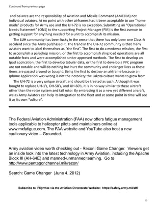 6
and balance are the responsibility of Aviation and Missile Command (AMCOM) not
individual aviators. At no point with other airframes has it been acceptable to use “home
made” products for Army use and the UH-72 is no exception. Submitting an “Operational
Needs Statement” (ONS) to the supporting Project Manager (PM) is the first avenue to
getting support for anything needed for a unit to accomplish its mission.
The LUH community has been lucky in the sense that there has only been one Class-A
accident since the Army purchased it. The trend in the UH-72 community is that many
aviators want to label themselves as “the first”. The first to do a medevac mission, the first
to accomplish a paradrop mission, or the first to accomplish sling load operations are all
notable feats and were accomplished under approved methods. The first to develop an
Ipad application, the first to develop tabular data, or the first to develop a PPC program
are not notable and will do nothing but hurt the community and endanger lives as these
items are passed around or bought. Being the first to destroy an airframe because an
Iphone application was wrong is not the notoriety the Lakota culture wants to grow from.
The UH-72 is a very unique aircraft and should be treated as such. Although it was
bought to replace UH-1’s, OH-58’s, and UH-60’s, it is in no way similar to these aircraft
other than the rotor system and tail rotor. By embracing it as a new yet different aircraft,
we as Army Aviators can help its integration to the fleet and at some point in time will see
it as its own “culture”.
Continued from previous page
The Federal Aviation Administration (FAA) now offers fatigue management
tools applicable to helicopter pilots and maintainers online at
www.mxfatigue.com. The FAA website and YouTube also host a new
cautionary video – Grounded.
Army aviation video worth checking out - Recon: Game Changer. Viewers get
an inside look into the latest technology in Army Aviation, including the Apache
Block III (AH-64E) and manned-unmanned teaming. Go to
http://www.pentagonchannel.mil/recon/
Search: Game Changer (June 4, 2012)
Subscribe to Flightfax via the Aviation Directorate Website: https://safety.army.mil/atf/
 