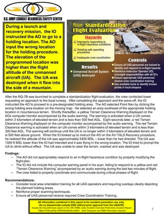 8
During a launch and
recovery mission, the IO
instructed the AO to go to a
holding location. The AO
input the wrong location
for the holding procedure.
The elevation of the
programmed location was
higher than the flight
altitude of the unmanned
aircraft (UA). The UA was
destroyed when it flew into
the side of a mountain.
After the RQ-7B was launched to complete a standardization flight evaluation, the crew contacted tower
requesting an approach to the local runway. After completing the approach and the wave-off, the IO
instructed the AO to proceed to a pre-designated holding area. The AO selected Point Nav by clicking the
wrong holding area location on the moving map. He selected an area southeast of the appropriate holding
location in mountainous terrain. Shortly thereafter, a yellow Terrain Clearance Warning displayed on the
AOs computer monitor accompanied by the audio warning. The warning is activated when a UA comes
within 3 kilometers of elevated terrain and is less than 500 feet AGL. Eight seconds later, a red Terrain
Clearance Warning displayed on the computer monitor accompanied by the audio warning. The red Terrain
Clearance warning is activated when an UA comes within 3 kilometers of elevated terrain and is less than
300 feet AGL. The warning will continue until the UA is no longer within 3 kilometers of elevated terrain and
is 500 feet above ground. When the IO looked up to instruct the AO on the AV-TALS Recovery procedure,
he realized the altitude of the UA was approximately 5400 MSL – lower than he had directed. The UA was
1000 ft MSL lower than the IO had intended and it was flying in the wrong location. The IO tried to prompt the
UA to climb without effect. The UA was unable to clear the terrain, crashed and was destroyed.
Findings:
― The AO did not appropriately respond to an in-flight hazardous condition by properly modifying the
flight plan.
― The IO did not include the computer warning panel in his scan, failing to respond to a yellow and red
“Terrain Clearance Warning” accompanied by an audio warning during the last two minutes of flight.
― The crew failed to properly coordinate and communicate during critical phases of flight.
Recommendations:
― Consider local area orientation training for all UAS operators and requiring overlays clearly depicting
the planned holding areas.
― Reinforce proper scanning techniques.
― Ensure all UAS personnel receive required Crew Coordination Training.
All information contained in this report is for accident prevention use only.
Do no disseminate outside DOD without prior approval from the USACRC.
Access the full preliminary report on the CRC RMIS under Accident Overview Preliminary Accident Report
https://rmis.army.mil/rmis/asmis.main1 AKO Password and RMIS Permission required
 