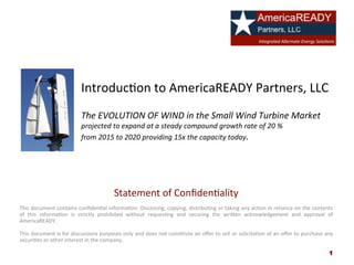 Introduc)on	
  to	
  AmericaREADY	
  Partners,	
  LLC	
  
	
  
The	
  EVOLUTION	
  OF	
  WIND	
  in	
  the	
  Small	
  Wind	
  Turbine	
  Market	
  	
  
projected	
  to	
  expand	
  at	
  a	
  steady	
  compound	
  growth	
  rate	
  of	
  20	
  %	
  	
  
from	
  2015	
  to	
  2020	
  providing	
  15x	
  the	
  capacity	
  today.	
  
Statement	
  of	
  Conﬁden)ality	
  
	
  
This	
  document	
  contains	
  conﬁden)al	
  informa)on.	
  Disclosing,	
  copying,	
  distribu)ng	
  or	
  taking	
  any	
  ac)on	
  in	
  reliance	
  on	
  the	
  contents	
  
of	
   this	
   informa)on	
   is	
   strictly	
   prohibited	
   without	
   reques)ng	
   and	
   securing	
   the	
   wriGen	
   acknowledgement	
   and	
   approval	
   of	
  
AmericaREADY.	
  
	
  
This	
  document	
  is	
  for	
  discussions	
  purposes	
  only	
  and	
  does	
  not	
  cons)tute	
  an	
  oﬀer	
  to	
  sell	
  or	
  solicita)on	
  of	
  an	
  oﬀer	
  to	
  purchase	
  any	
  
securi)es	
  or	
  other	
  interest	
  in	
  the	
  company.	
  
	
   1
 