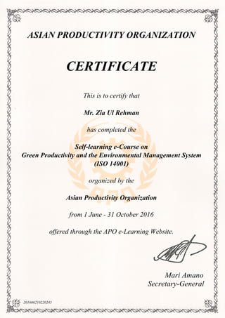 ASIAN PRODUCTIVITY ORGANIZATION
CERTIFICATE
This is to certify that
Mr. Zia Ul Rehman
has completed the
Self-learning e-Course on
Green Productivity and the Environmental Management System
(ISO 14001)
organized by the
Asian Productivity Organization
from 1 June - 31 October 2016
offered through the APO e-Learning Website.
Mari Amano
Secretary-General
201606210220245
Powered by TCPDF (www.tcpdf.org)
 