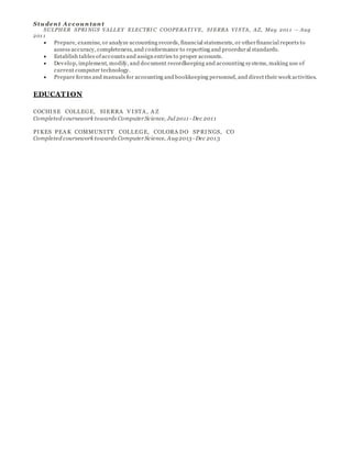 Stu den t A c c ou n tan t
SULPHER SPRI NGS VALLEY ELECTRI C COOPERATI VE, SI ERRA VI STA, AZ, May 201 1 – Aug
201 1
 Prepare, examine, or analyze accounting records, financial statements, or otherfinancial reports to
assess accuracy, completeness, and conformance to reporting and procedural standards.
 Establish tables ofaccounts and assign entries to proper accounts.
 Develop, implement, modify, and document recordkeeping and accounting systems, making use of
current computer technology.
 Prepare forms and manuals for accounting and bookkeeping personnel, and direct their work activities.
EDUCATION
COCHISE COLLEGE, SIERRA V ISTA , A Z
Completed coursework towards Computer Science, Jul 2011 - Dec 2011
PIKES PEA K COMMUNITY COLLEGE, COLORA DO SPRINGS, CO
Completed coursework towards Computer Science, Aug2013 - Dec 2013
 