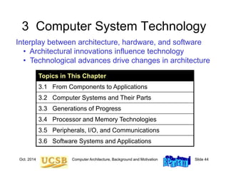 Oct. 2014 Computer Architecture, Background and Motivation Slide 44
3 Computer System Technology
Interplay between architecture, hardware, and software
• Architectural innovations influence technology
• Technological advances drive changes in architecture
Topics in This Chapter
3.1 From Components to Applications
3.2 Computer Systems and Their Parts
3.3 Generations of Progress
3.4 Processor and Memory Technologies
3.5 Peripherals, I/O, and Communications
3.6 Software Systems and Applications
 