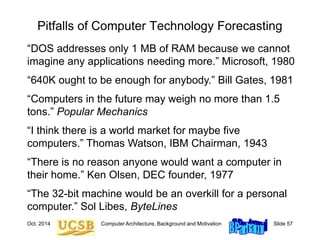 Oct. 2014 Computer Architecture, Background and Motivation Slide 57
Pitfalls of Computer Technology Forecasting
“DOS addresses only 1 MB of RAM because we cannot
imagine any applications needing more.” Microsoft, 1980
“640K ought to be enough for anybody.” Bill Gates, 1981
“Computers in the future may weigh no more than 1.5
tons.” Popular Mechanics
“I think there is a world market for maybe five
computers.” Thomas Watson, IBM Chairman, 1943
“There is no reason anyone would want a computer in
their home.” Ken Olsen, DEC founder, 1977
“The 32-bit machine would be an overkill for a personal
computer.” Sol Libes, ByteLines
 