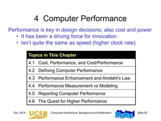Oct. 2014 Computer Architecture, Background and Motivation Slide 62
4 Computer Performance
Performance is key in design decisions; also cost and power
• It has been a driving force for innovation
• Isn’t quite the same as speed (higher clock rate)
Topics in This Chapter
4.1 Cost, Performance, and Cost/Performance
4.2 Defining Computer Performance
4.3 Performance Enhancement and Amdahl’s Law
4.4 Performance Measurement vs Modeling
4.5 Reporting Computer Performance
4.6 The Quest for Higher Performance
 