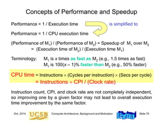 Oct. 2014 Computer Architecture, Background and Motivation Slide 70
Concepts of Performance and Speedup
Performance = 1 / Execution time is simplified to
Performance = 1 / CPU execution time
(Performance of M1) / (Performance of M2) = Speedup of M1 over M2
= (Execution time of M2) / (Execution time M1)
Terminology: M1 is x times as fast as M2 (e.g., 1.5 times as fast)
M1 is 100(x – 1)% faster than M2 (e.g., 50% faster)
CPU time = Instructions  (Cycles per instruction)  (Secs per cycle)
= Instructions  CPI / (Clock rate)
Instruction count, CPI, and clock rate are not completely independent,
so improving one by a given factor may not lead to overall execution
time improvement by the same factor.
 