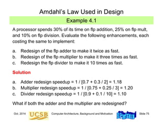 Oct. 2014 Computer Architecture, Background and Motivation Slide 75
Example 4.1
Amdahl’s Law Used in Design
A processor spends 30% of its time on flp addition, 25% on flp mult,
and 10% on flp division. Evaluate the following enhancements, each
costing the same to implement:
a. Redesign of the flp adder to make it twice as fast.
b. Redesign of the flp multiplier to make it three times as fast.
c. Redesign the flp divider to make it 10 times as fast.
Solution
a. Adder redesign speedup = 1 / [0.7 + 0.3 / 2] = 1.18
b. Multiplier redesign speedup = 1 / [0.75 + 0.25 / 3] = 1.20
c. Divider redesign speedup = 1 / [0.9 + 0.1 / 10] = 1.10
What if both the adder and the multiplier are redesigned?
 