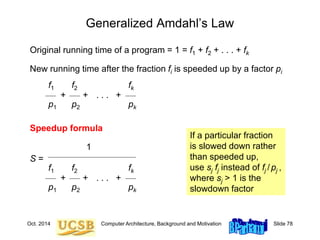 Oct. 2014 Computer Architecture, Background and Motivation Slide 78
Generalized Amdahl’s Law
Original running time of a program = 1 = f1 + f2 + . . . + fk
New running time after the fraction fi is speeded up by a factor pi
f1 f2 fk
+ + . . . +
p1 p2 pk
Speedup formula
1
S =
f1 f2 fk
+ + . . . +
p1 p2 pk
If a particular fraction
is slowed down rather
than speeded up,
use sj fj instead of fj /pj ,
where sj > 1 is the
slowdown factor
 