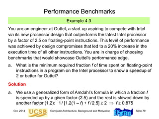 Oct. 2014 Computer Architecture, Background and Motivation Slide 79
Performance Benchmarks
Example 4.3
You are an engineer at Outtel, a start-up aspiring to compete with Intel
via its new processor design that outperforms the latest Intel processor
by a factor of 2.5 on floating-point instructions. This level of performance
was achieved by design compromises that led to a 20% increase in the
execution time of all other instructions. You are in charge of choosing
benchmarks that would showcase Outtel’s performance edge.
a. What is the minimum required fraction f of time spent on floating-point
instructions in a program on the Intel processor to show a speedup of
2 or better for Outtel?
Solution
a. We use a generalized form of Amdahl’s formula in which a fraction f
is speeded up by a given factor (2.5) and the rest is slowed down by
another factor (1.2): 1/ [1.2(1 – f) + f /2.5]  2  f  0.875
 