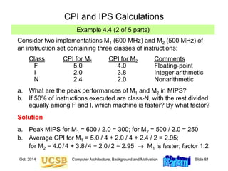 Oct. 2014 Computer Architecture, Background and Motivation Slide 81
CPI and IPS Calculations
Example 4.4 (2 of 5 parts)
Consider two implementations M1 (600 MHz) and M2 (500 MHz) of
an instruction set containing three classes of instructions:
Class CPI for M1 CPI for M2 Comments
F 5.0 4.0 Floating-point
I 2.0 3.8 Integer arithmetic
N 2.4 2.0 Nonarithmetic
a. What are the peak performances of M1 and M2 in MIPS?
b. If 50% of instructions executed are class-N, with the rest divided
equally among F and I, which machine is faster? By what factor?
Solution
a. Peak MIPS for M1 = 600 / 2.0 = 300; for M2 = 500 / 2.0 = 250
b. Average CPI for M1 = 5.0 / 4 + 2.0 / 4 + 2.4 / 2 = 2.95;
for M2 = 4.0/4 + 3.8/4 + 2.0/2 = 2.95  M1 is faster; factor 1.2
 