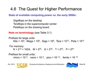 Oct. 2014 Computer Architecture, Background and Motivation Slide 86
4.6 The Quest for Higher Performance
State of available computing power ca. the early 2000s:
Gigaflops on the desktop
Teraflops in the supercomputer center
Petaflops on the drawing board
Note on terminology (see Table 3.1)
Prefixes for large units:
Kilo = 103, Mega = 106, Giga = 109, Tera = 1012, Peta = 1015
For memory:
K = 210 = 1024, M = 220, G = 230, T = 240, P = 250
Prefixes for small units:
micro = 106, nano = 109, pico = 1012, femto = 1015
 