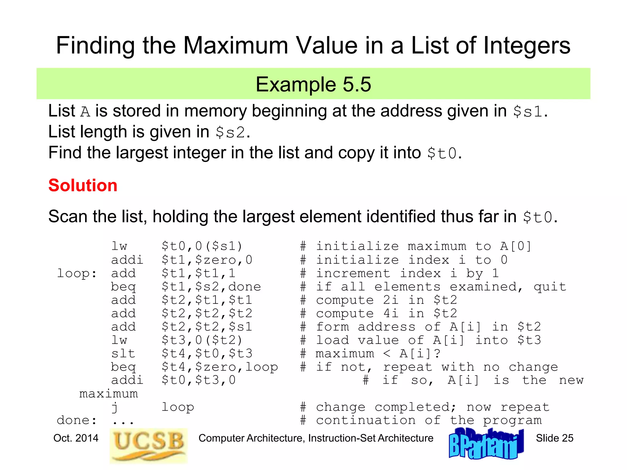 Oct. 2014 Computer Architecture, Instruction-Set Architecture Slide 25
Example 5.5
Finding the Maximum Value in a List of Integers
List A is stored in memory beginning at the address given in $s1.
List length is given in $s2.
Find the largest integer in the list and copy it into $t0.
Solution
Scan the list, holding the largest element identified thus far in $t0.
lw $t0,0($s1) # initialize maximum to A[0]
addi $t1,$zero,0 # initialize index i to 0
loop: add $t1,$t1,1 # increment index i by 1
beq $t1,$s2,done # if all elements examined, quit
add $t2,$t1,$t1 # compute 2i in $t2
add $t2,$t2,$t2 # compute 4i in $t2
add $t2,$t2,$s1 # form address of A[i] in $t2
lw $t3,0($t2) # load value of A[i] into $t3
slt $t4,$t0,$t3 # maximum < A[i]?
beq $t4,$zero,loop # if not, repeat with no change
addi $t0,$t3,0 # if so, A[i] is the new
maximum
j loop # change completed; now repeat
done: ... # continuation of the program
 