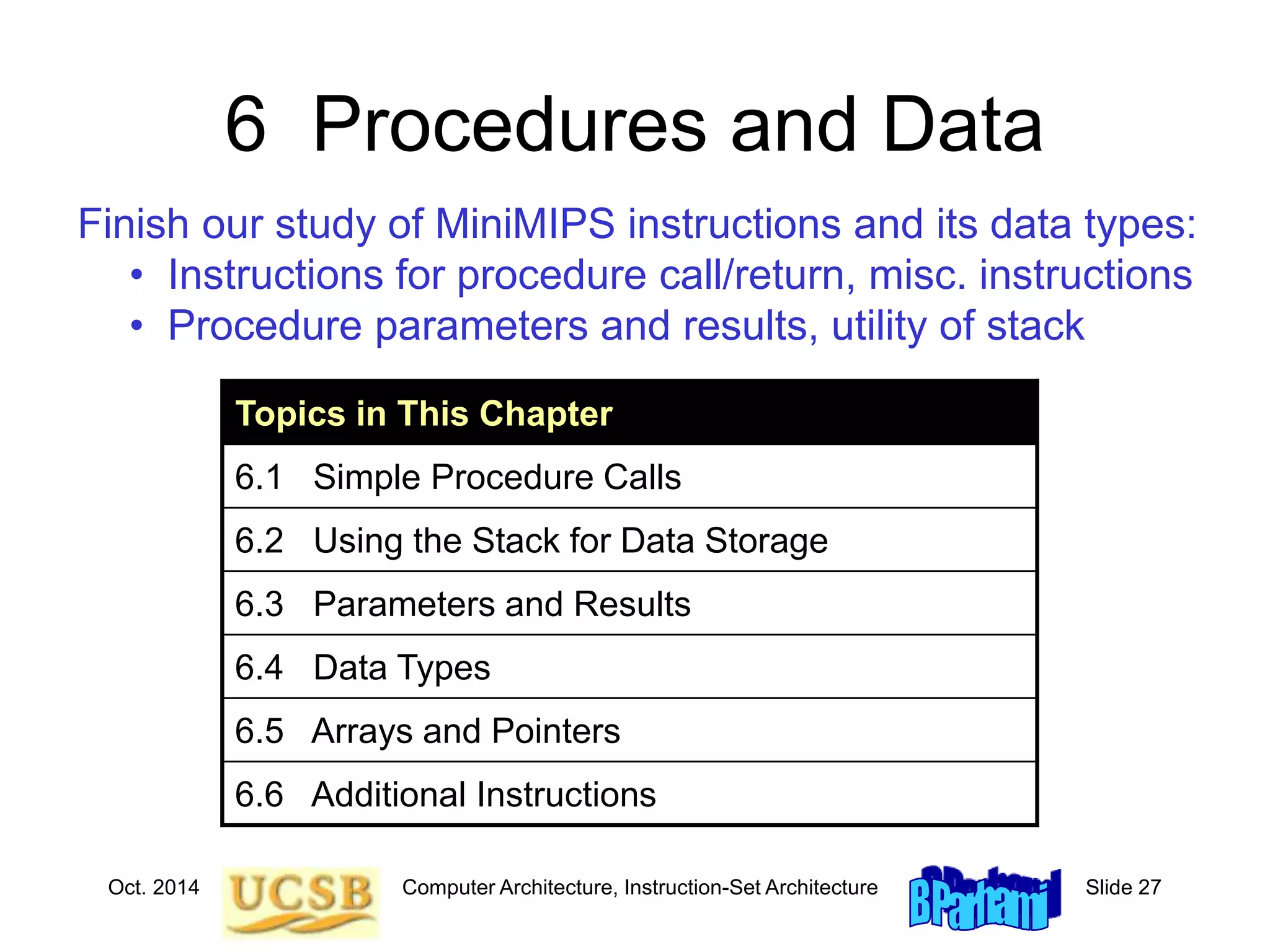 Oct. 2014 Computer Architecture, Instruction-Set Architecture Slide 27
6 Procedures and Data
Topics in This Chapter
6.1 Simple Procedure Calls
6.2 Using the Stack for Data Storage
6.3 Parameters and Results
6.4 Data Types
6.5 Arrays and Pointers
6.6 Additional Instructions
Finish our study of MiniMIPS instructions and its data types:
• Instructions for procedure call/return, misc. instructions
• Procedure parameters and results, utility of stack
 