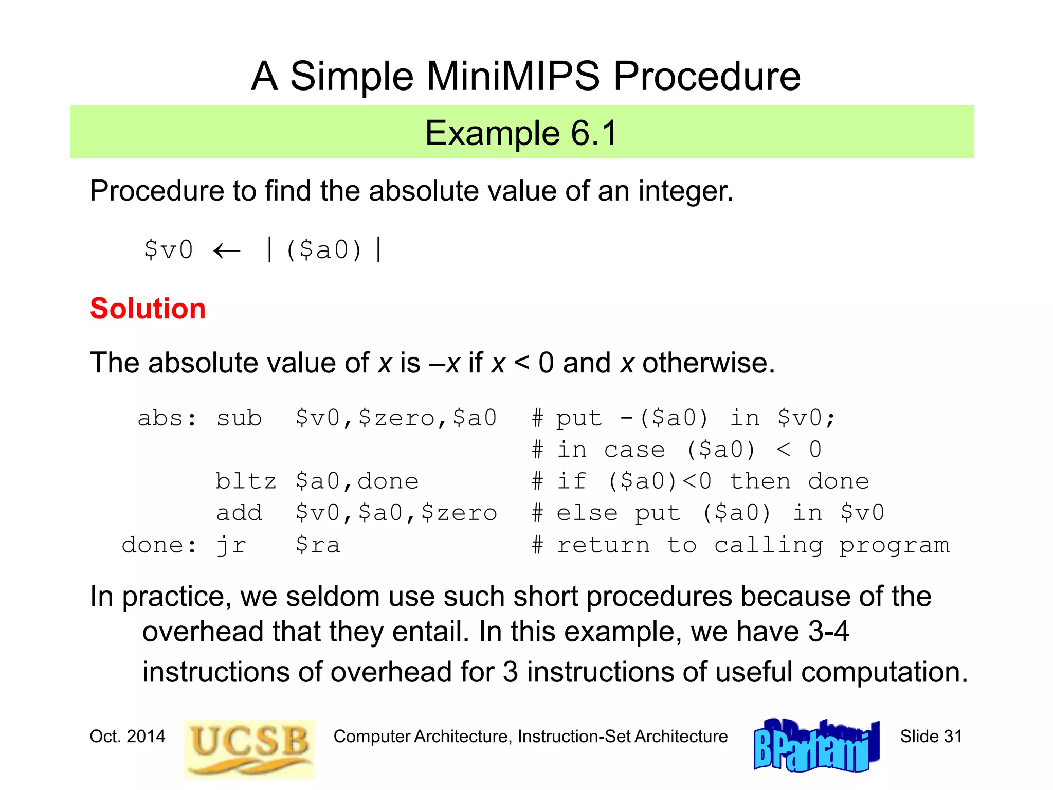 Oct. 2014 Computer Architecture, Instruction-Set Architecture Slide 31
Example 6.1
A Simple MiniMIPS Procedure
Procedure to find the absolute value of an integer.
$v0  |($a0)|
Solution
The absolute value of x is –x if x < 0 and x otherwise.
abs: sub $v0,$zero,$a0 # put -($a0) in $v0;
# in case ($a0) < 0
bltz $a0,done # if ($a0)<0 then done
add $v0,$a0,$zero # else put ($a0) in $v0
done: jr $ra # return to calling program
In practice, we seldom use such short procedures because of the
overhead that they entail. In this example, we have 3-4
instructions of overhead for 3 instructions of useful computation.
 