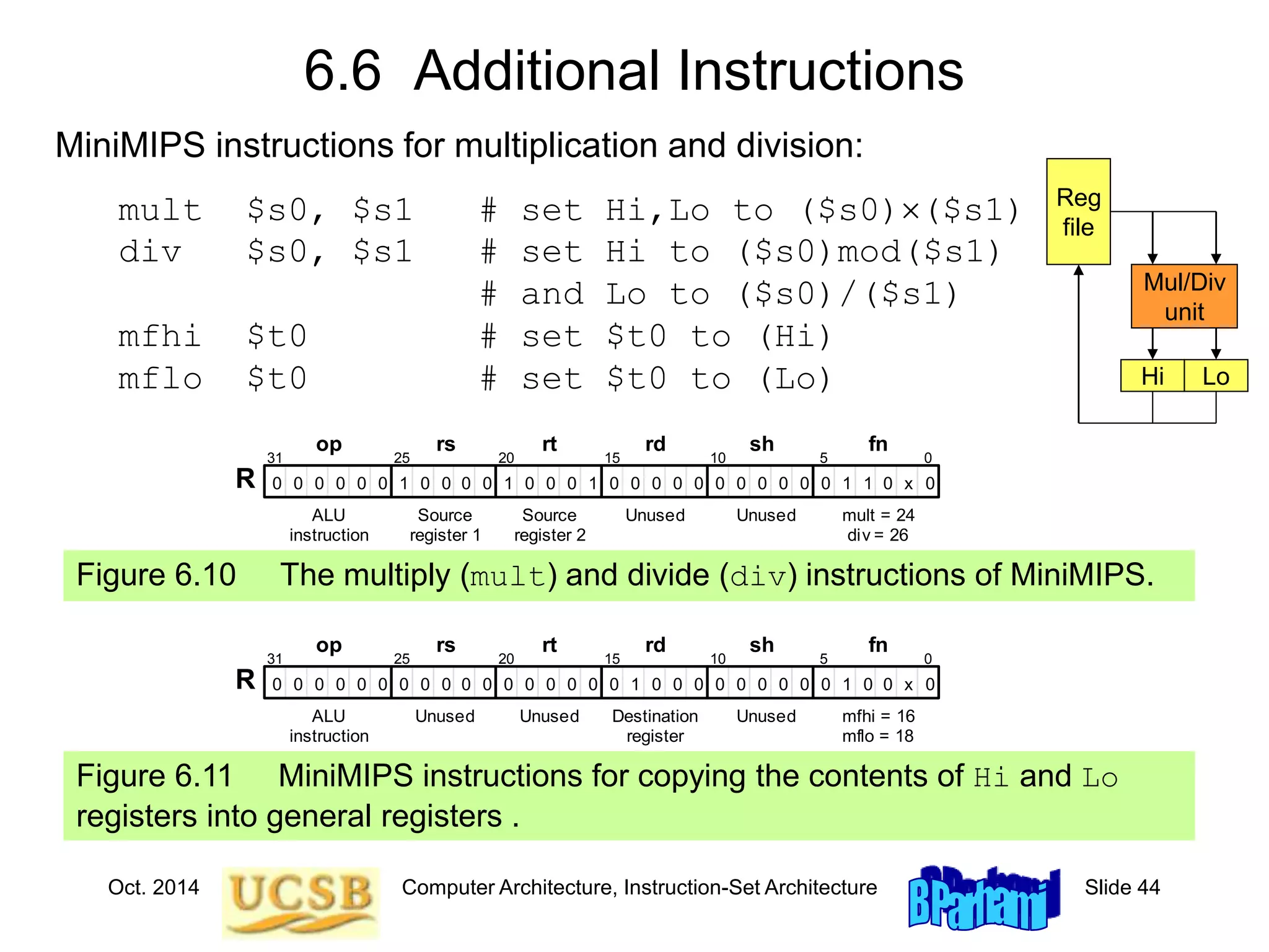 Oct. 2014 Computer Architecture, Instruction-Set Architecture Slide 44
6.6 Additional Instructions
Figure 6.10 The multiply (mult) and divide (div) instructions of MiniMIPS.
1
0 0 1 1
0 0
fn
0 0 0 0 0 0 0 0 0 0 0
0 x
0 0 1
1
0 0 0 0 0 0 0 0
31 25 20 15 0
ALU
instruction
Source
register 1
Source
register 2
op rs rt
R
rd sh
10 5
Unused Unused mult = 24
div = 26
1
0 0
0 0 0
0 1
0 0
fn
0 0 0 0 0 0 0 0 0 0 0 x
0 0 0 0 0 0 0 0 0 0
31 25 20 15 0
ALU
instruction
Unused Unused
op rs rt
R
rd sh
10 5
Destination
register
Unused mfhi = 16
mflo = 18
Figure 6.11 MiniMIPS instructions for copying the contents of Hi and Lo
registers into general registers .
MiniMIPS instructions for multiplication and division:
mult $s0, $s1 # set Hi,Lo to ($s0)($s1)
div $s0, $s1 # set Hi to ($s0)mod($s1)
# and Lo to ($s0)/($s1)
mfhi $t0 # set $t0 to (Hi)
mflo $t0 # set $t0 to (Lo)
Reg
file
Mul/Div
unit
Hi Lo
 