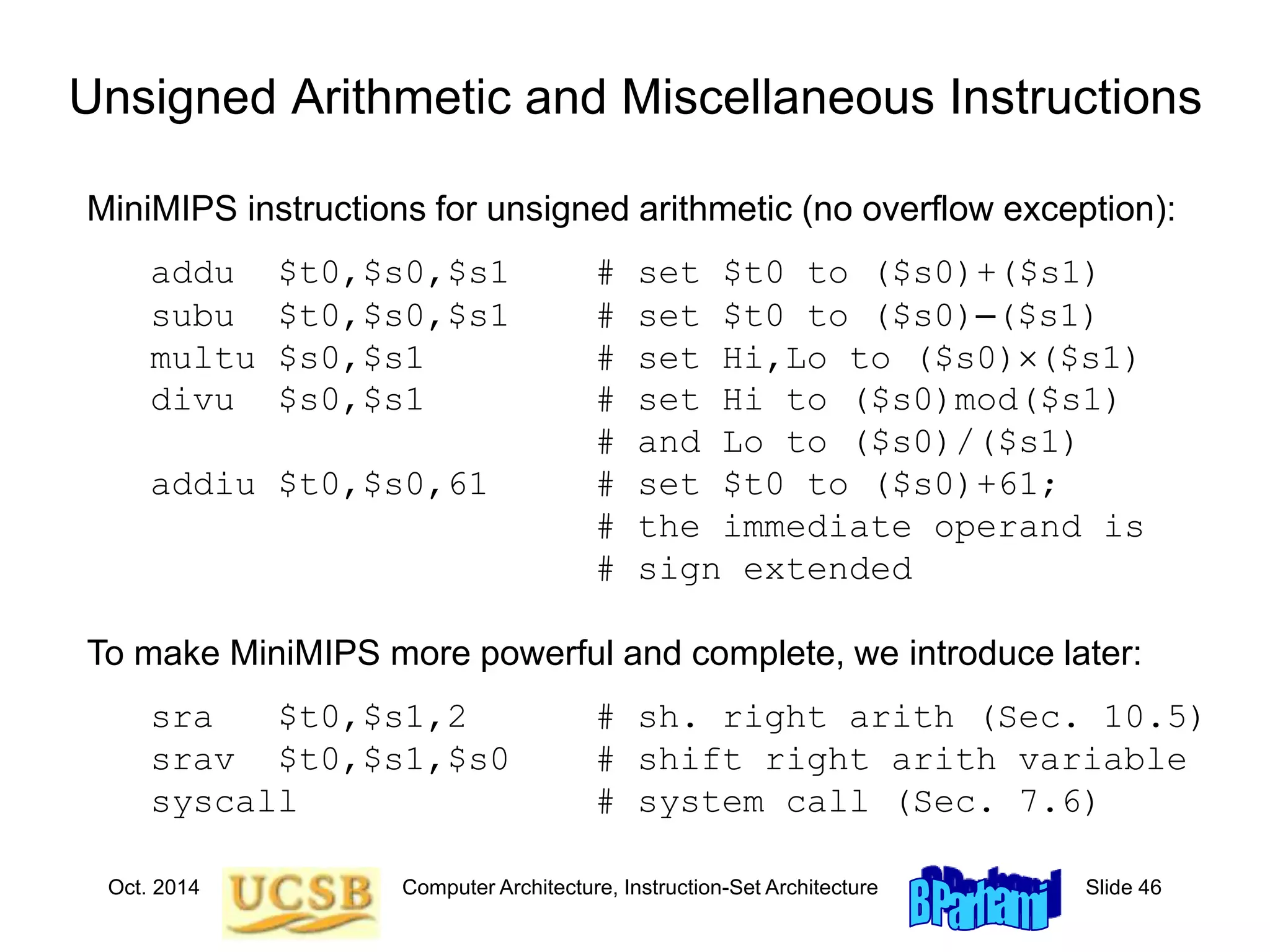 Oct. 2014 Computer Architecture, Instruction-Set Architecture Slide 46
Unsigned Arithmetic and Miscellaneous Instructions
MiniMIPS instructions for unsigned arithmetic (no overflow exception):
addu $t0,$s0,$s1 # set $t0 to ($s0)+($s1)
subu $t0,$s0,$s1 # set $t0 to ($s0)–($s1)
multu $s0,$s1 # set Hi,Lo to ($s0)($s1)
divu $s0,$s1 # set Hi to ($s0)mod($s1)
# and Lo to ($s0)/($s1)
addiu $t0,$s0,61 # set $t0 to ($s0)+61;
# the immediate operand is
# sign extended
To make MiniMIPS more powerful and complete, we introduce later:
sra $t0,$s1,2 # sh. right arith (Sec. 10.5)
srav $t0,$s1,$s0 # shift right arith variable
syscall # system call (Sec. 7.6)
 