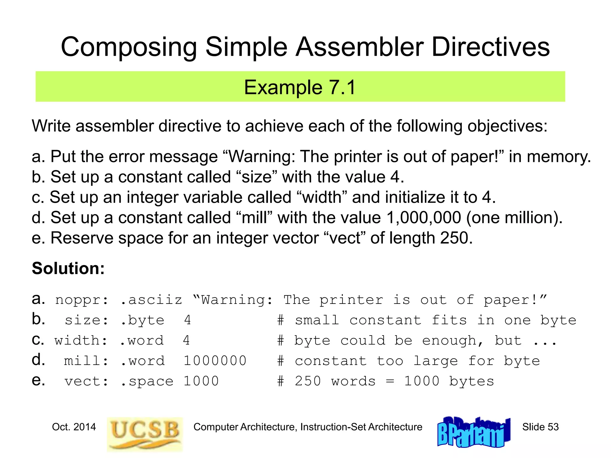 Oct. 2014 Computer Architecture, Instruction-Set Architecture Slide 53
Composing Simple Assembler Directives
Write assembler directive to achieve each of the following objectives:
a. Put the error message “Warning: The printer is out of paper!” in memory.
b. Set up a constant called “size” with the value 4.
c. Set up an integer variable called “width” and initialize it to 4.
d. Set up a constant called “mill” with the value 1,000,000 (one million).
e. Reserve space for an integer vector “vect” of length 250.
Solution:
a. noppr: .asciiz “Warning: The printer is out of paper!”
b. size: .byte 4 # small constant fits in one byte
c. width: .word 4 # byte could be enough, but ...
d. mill: .word 1000000 # constant too large for byte
e. vect: .space 1000 # 250 words = 1000 bytes
Example 7.1
 