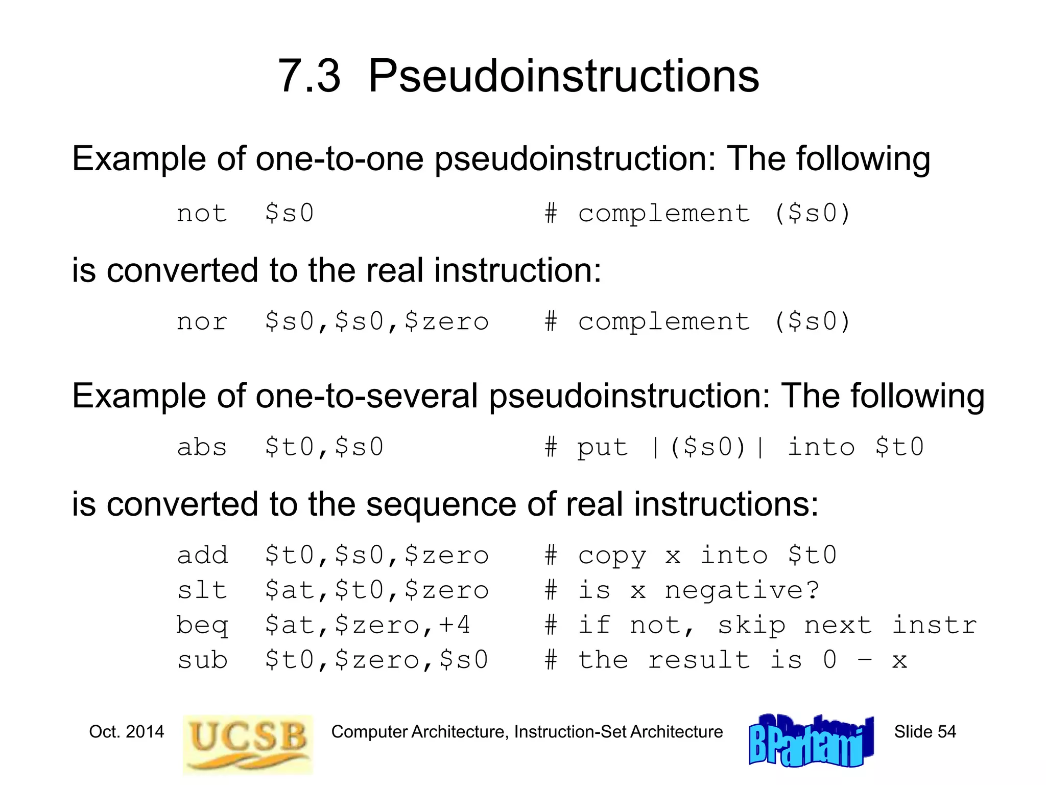 Oct. 2014 Computer Architecture, Instruction-Set Architecture Slide 54
7.3 Pseudoinstructions
Example of one-to-one pseudoinstruction: The following
not $s0 # complement ($s0)
is converted to the real instruction:
nor $s0,$s0,$zero # complement ($s0)
Example of one-to-several pseudoinstruction: The following
abs $t0,$s0 # put |($s0)| into $t0
is converted to the sequence of real instructions:
add $t0,$s0,$zero # copy x into $t0
slt $at,$t0,$zero # is x negative?
beq $at,$zero,+4 # if not, skip next instr
sub $t0,$zero,$s0 # the result is 0 – x
 