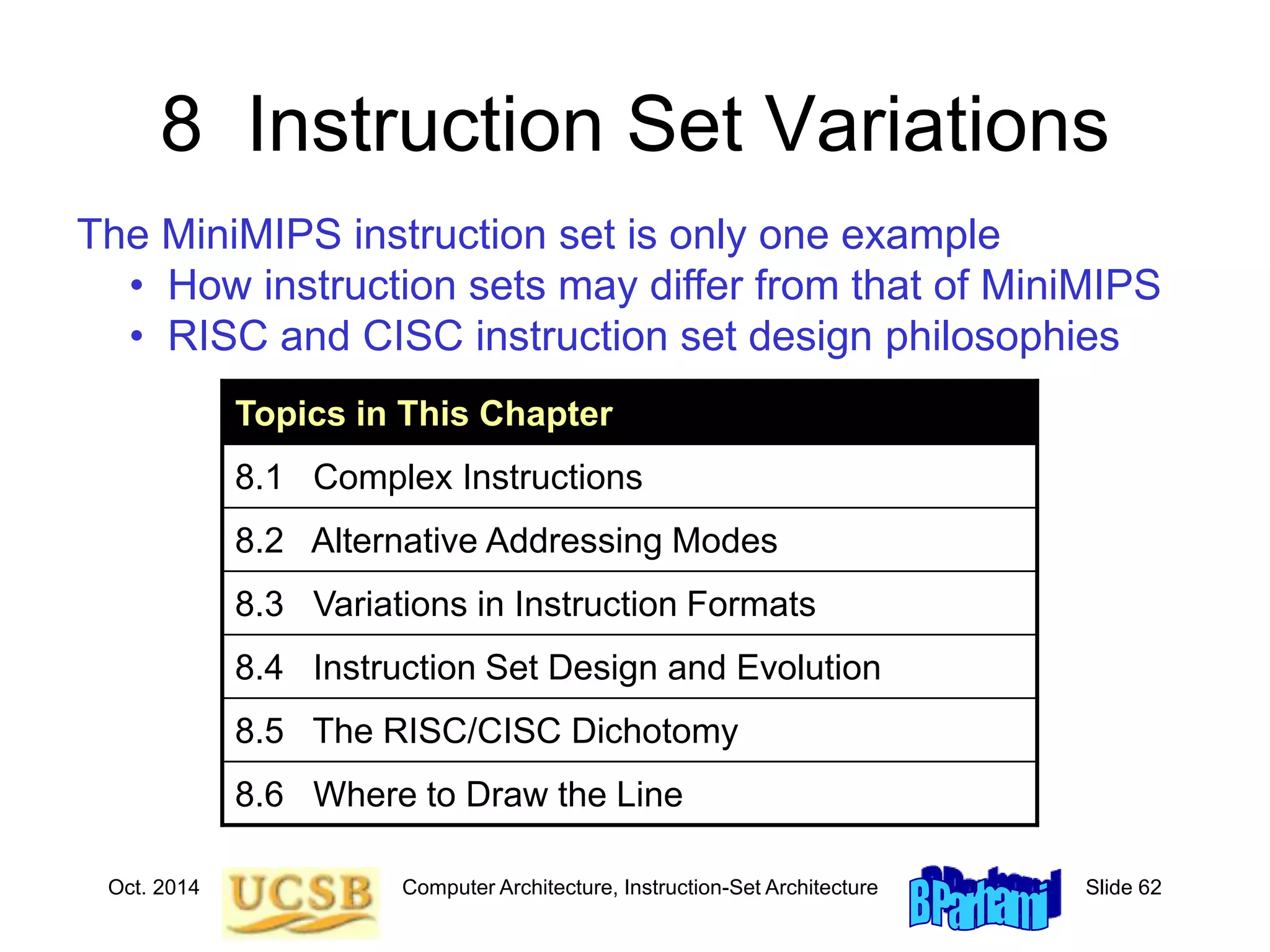 Oct. 2014 Computer Architecture, Instruction-Set Architecture Slide 62
8 Instruction Set Variations
Topics in This Chapter
8.1 Complex Instructions
8.2 Alternative Addressing Modes
8.3 Variations in Instruction Formats
8.4 Instruction Set Design and Evolution
8.5 The RISC/CISC Dichotomy
8.6 Where to Draw the Line
The MiniMIPS instruction set is only one example
• How instruction sets may differ from that of MiniMIPS
• RISC and CISC instruction set design philosophies
 