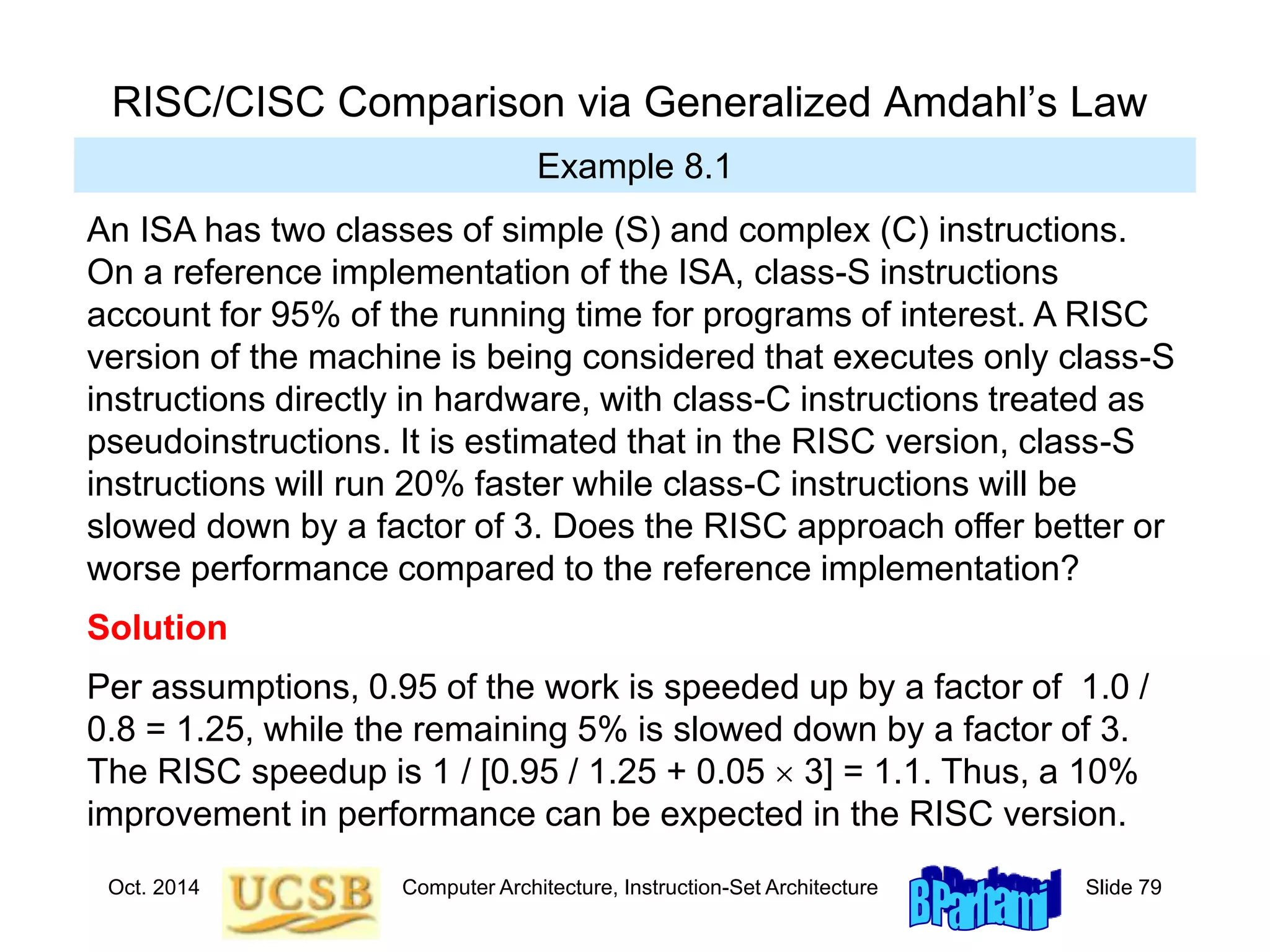 Oct. 2014 Computer Architecture, Instruction-Set Architecture Slide 79
RISC/CISC Comparison via Generalized Amdahl’s Law
Example 8.1
An ISA has two classes of simple (S) and complex (C) instructions.
On a reference implementation of the ISA, class-S instructions
account for 95% of the running time for programs of interest. A RISC
version of the machine is being considered that executes only class-S
instructions directly in hardware, with class-C instructions treated as
pseudoinstructions. It is estimated that in the RISC version, class-S
instructions will run 20% faster while class-C instructions will be
slowed down by a factor of 3. Does the RISC approach offer better or
worse performance compared to the reference implementation?
Solution
Per assumptions, 0.95 of the work is speeded up by a factor of 1.0 /
0.8 = 1.25, while the remaining 5% is slowed down by a factor of 3.
The RISC speedup is 1 / [0.95 / 1.25 + 0.05  3] = 1.1. Thus, a 10%
improvement in performance can be expected in the RISC version.
 