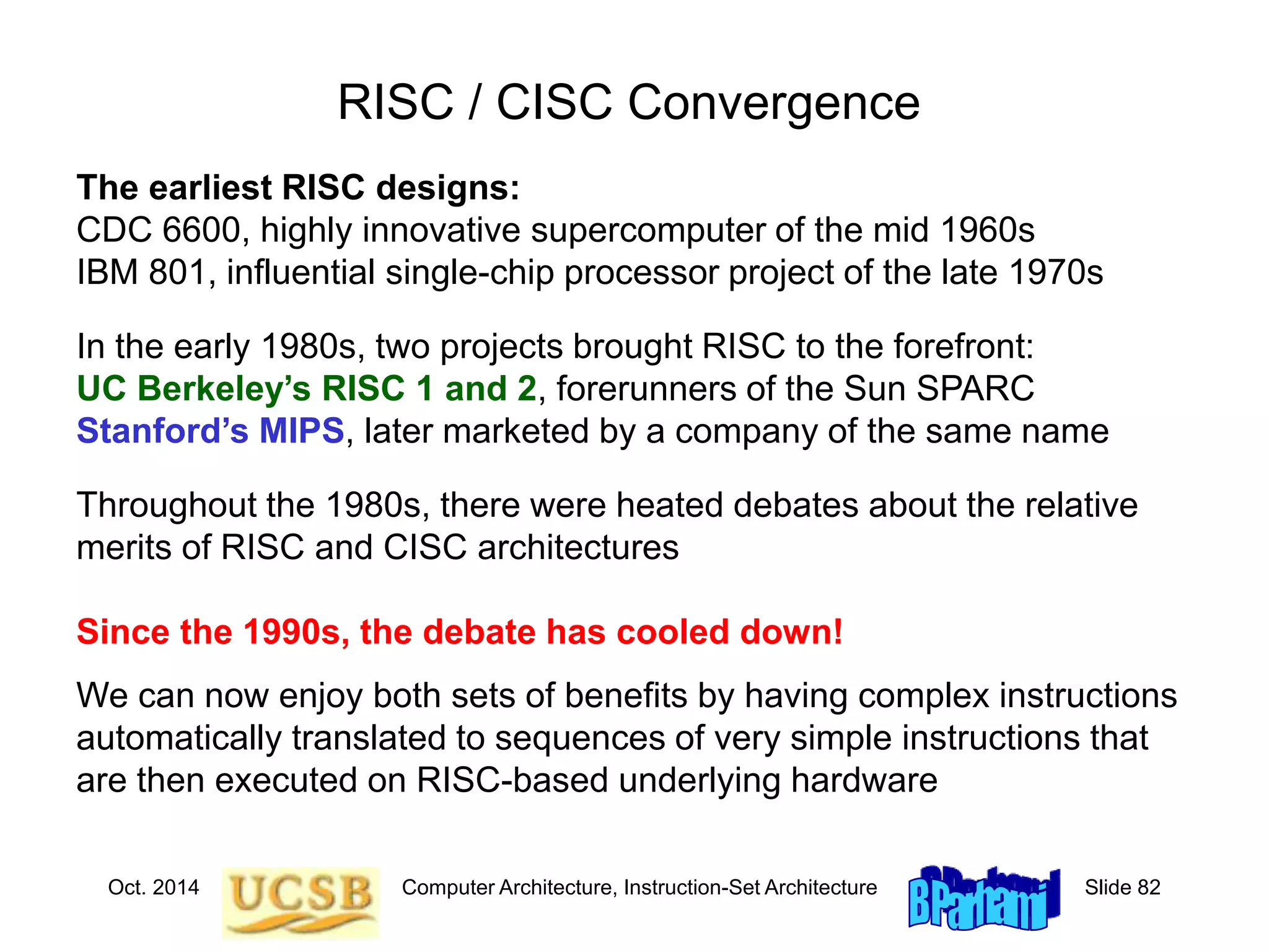 Oct. 2014 Computer Architecture, Instruction-Set Architecture Slide 82
RISC / CISC Convergence
In the early 1980s, two projects brought RISC to the forefront:
UC Berkeley’s RISC 1 and 2, forerunners of the Sun SPARC
Stanford’s MIPS, later marketed by a company of the same name
Since the 1990s, the debate has cooled down!
We can now enjoy both sets of benefits by having complex instructions
automatically translated to sequences of very simple instructions that
are then executed on RISC-based underlying hardware
The earliest RISC designs:
CDC 6600, highly innovative supercomputer of the mid 1960s
IBM 801, influential single-chip processor project of the late 1970s
Throughout the 1980s, there were heated debates about the relative
merits of RISC and CISC architectures
 