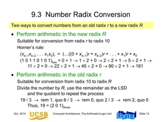 Oct. 2014 Computer Architecture, The Arithmetic/Logic Unit Slide 13
9.3 Number Radix Conversion
 Perform arithmetic in the new radix R
Suitable for conversion from radix r to radix 10
Horner’s rule:
(xk–1xk–2 . . . x1x0)r = (…((0 + xk–1)r + xk–2)r + . . . + x1)r + x0
(1 0 1 1 0 1 0 1)two = 0 + 1  1  2 + 0  2  2 + 1  5  2 + 1 
11  2 + 0  22  2 + 1  45  2 + 0  90  2 + 1  181
 Perform arithmetic in the old radix r
Suitable for conversion from radix 10 to radix R
Divide the number by R, use the remainder as the LSD
and the quotient to repeat the process
19 / 3  rem 1, quo 6 / 3  rem 0, quo 2 / 3  rem 2, quo 0
Thus, 19 = (2 0 1)three
Two ways to convert numbers from an old radix r to a new radix R
 