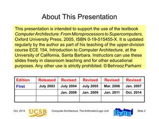 Oct. 2014 Computer Architecture, The Arithmetic/Logic Unit Slide 2
About This Presentation
This presentation is intended to support the use of the textbook
Computer Architecture: From Microprocessors toSupercomputers,
Oxford University Press, 2005, ISBN 0-19-515455-X. It is updated
regularly by the author as part of his teaching of the upper-division
course ECE 154, Introduction to Computer Architecture, at the
University of California, Santa Barbara. Instructors can use these
slides freely in classroom teaching and for other educational
purposes. Any other use is strictly prohibited. © Behrooz Parhami
Edition Released Revised Revised Revised Revised
First July 2003 July 2004 July 2005 Mar. 2006 Jan. 2007
Jan. 2008 Jan. 2009 Jan. 2011 Oct. 2014
 