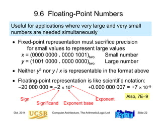 Oct. 2014 Computer Architecture, The Arithmetic/Logic Unit Slide 22
9.6 Floating-Point Numbers
 Fixed-point representation must sacrifice precision
for small values to represent large values
x = (0000 0000 . 0000 1001)two Small number
y = (1001 0000 . 0000 0000)two Large number
 Neither y2 nor y / x is representable in the format above
 Floating-point representation is like scientific notation:
20 000 000 = 2  107 +0.000 000 007 = +7  10–9
Useful for applications where very large and very small
numbers are needed simultaneously
Also, 7E9
Significand
Exponent
Exponent base
Sign
 