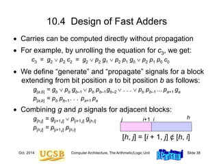Oct. 2014 Computer Architecture, The Arithmetic/Logic Unit Slide 38
 Carries can be computed directly without propagation
 For example, by unrolling the equation for c3, we get:
c3 = g2  p2 c2 = g2  p2 g1  p2 p1 g0  p2 p1 p0 c0
 We define “generate” and “propagate” signals for a block
extending from bit position a to bit position b as follows:
g[a,b] = gb  pb gb–1  pb pb–1gb–2  . . .  pb pb–1…pa+1 ga
p[a,b] = pb pb–1. . . pa+1 pa
 Combining g and p signals for adjacent blocks:
g[h,j] = g[i+1,j]  p[i+1,j] g[h,i]
p[h,j] = p[i+1,j] p[h,i]
10.4 Design of Fast Adders
h
i
i+1
j
[h, j] = [i + 1, j] ¢ [h, i]
 