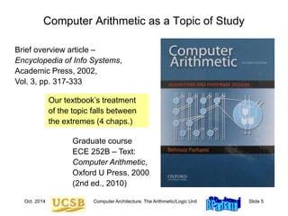 Oct. 2014 Computer Architecture, The Arithmetic/Logic Unit Slide 5
Computer Arithmetic as a Topic of Study
Brief overview article –
Encyclopedia of Info Systems,
Academic Press, 2002,
Vol. 3, pp. 317-333
Our textbook’s treatment
of the topic falls between
the extremes (4 chaps.)
Graduate course
ECE 252B – Text:
Computer Arithmetic,
Oxford U Press, 2000
(2nd ed., 2010)
 