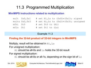 Oct. 2014 Computer Architecture, The Arithmetic/Logic Unit Slide 61
11.3 Programmed Multiplication
MiniMIPS instructions related to multiplication
mult $s0,$s1 # set Hi,Lo to ($s0)($s1); signed
multu $s2,$s3 # set Hi,Lo to ($s2)($s3); unsigned
mfhi $t0 # set $t0 to (Hi)
mflo $t1 # set $t1 to (Lo)
Finding the 32-bit product of 32-bit integers in MiniMIPS
Multiply; result will be obtained in Hi,Lo
For unsigned multiplication:
Hi should be all-0s and Lo holds the 32-bit result
For signed multiplication:
Hi should be all-0s or all-1s, depending on the sign bit of Lo
Example 11.3
 