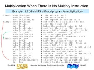 Oct. 2014 Computer Architecture, The Arithmetic/Logic Unit Slide 63
shamu: move $v0,$zero # initialize Hi to 0
move $vl,$zero # initialize Lo to 0
addi $t2,$zero,32 # init repetition counter to 32
mloop: move $t0,$zero # set c-out to 0 in case of no add
move $t1,$a1 # copy ($a1) into $t1
srl $a1,1 # halve the unsigned value in $a1
subu $t1,$t1,$a1 # subtract ($a1) from ($t1) twice to
subu $t1,$t1,$a1 # obtain LSB of ($a1), or y[j], in $t1
beqz $t1,noadd # no addition needed if y[j] = 0
addu $v0,$v0,$a0 # add x to upper part of z
sltu $t0,$v0,$a0 # form carry-out of addition in $t0
noadd: move $t1,$v0 # copy ($v0) into $t1
srl $v0,1 # halve the unsigned value in $v0
subu $t1,$t1,$v0 # subtract ($v0) from ($t1) twice to
subu $t1,$t1,$v0 # obtain LSB of Hi in $t1
sll $t0,$t0,31 # carry-out converted to 1 in MSB of $t0
addu $v0,$v0,$t0 # right-shifted $v0 corrected
srl $v1,1 # halve the unsigned value in $v1
sll $t1,$t1,31 # LSB of Hi converted to 1 in MSB of $t1
addu $v1,$v1,$t1 # right-shifted $v1 corrected
addi $t2,$t2,-1 # decrement repetition counter by 1
bne $t2,$zero,mloop # if counter > 0, repeat multiply loop
jr $ra # return to the calling program
Multiplication When There Is No Multiply Instruction
Example 11.4 (MiniMIPS shift-add program for multiplication)
 