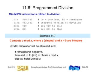 Oct. 2014 Computer Architecture, The Arithmetic/Logic Unit Slide 72
11.6 Programmed Division
MiniMIPS instructions related to division
div $s0,$s1 # Lo = quotient, Hi = remainder
divu $s2,$s3 # unsigned version of division
mfhi $t0 # set $t0 to (Hi)
mflo $t1 # set $t1 to (Lo)
Compute z mod x, where z (singed) and x > 0 are integers
Divide; remainder will be obtained in Hi
if remainder is negative,
then add |x| to (Hi) to obtain z mod x
else Hi holds z mod x
Example 11.7
 