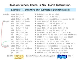 Oct. 2014 Computer Architecture, The Arithmetic/Logic Unit Slide 74
shsdi: move $v0,$a2 # initialize Hi to ($a2)
move $vl,$a3 # initialize Lo to ($a3)
addi $t2,$zero,32 # initialize repetition counter to 32
dloop: slt $t0,$v0,$zero # copy MSB of Hi into $t0
sll $v0,$v0,1 # left-shift the Hi part of z
slt $t1,$v1,$zero # copy MSB of Lo into $t1
or $v0,$v0,$t1 # move MSB of Lo into LSB of Hi
sll $v1,$v1,1 # left-shift the Lo part of z
sge $t1,$v0,$a0 # quotient digit is 1 if (Hi)  x,
or $t1,$t1,$t0 # or if MSB of Hi was 1 before shifting
sll $a1,$a1,1 # shift y to make room for new digit
or $a1,$a1,$t1 # copy y[k-j] into LSB of $a1
beq $t1,$zero,nosub # if y[k-j] = 0, do not subtract
subu $v0,$v0,$a0 # subtract divisor x from Hi part of z
nosub: addi $t2,$t2,-1 # decrement repetition counter by 1
bne $t2,$zero,dloop # if counter > 0, repeat divide loop
move $v1,$a1 # copy the quotient y into $v1
jr $ra # return to the calling program
Division When There Is No Divide Instruction
Example 11.7 (MiniMIPS shift-subtract program for division)
 