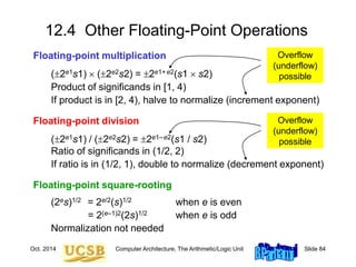 Oct. 2014 Computer Architecture, The Arithmetic/Logic Unit Slide 84
12.4 Other Floating-Point Operations
Floating-point multiplication
(2e1s1)  (2e2s2) = 2e1+e2(s1  s2)
Product of significands in [1, 4)
If product is in [2, 4), halve to normalize (increment exponent)
Floating-point division
(2e1s1) / (2e2s2) = 2e1–e2(s1 / s2)
Ratio of significands in (1/2, 2)
If ratio is in (1/2, 1), double to normalize (decrement exponent)
Floating-point square-rooting
(2es)1/2 = 2e/2(s)1/2 when e is even
= 2(e–1)2(2s)1/2 when e is odd
Normalization not needed
Overflow
(underflow)
possible
Overflow
(underflow)
possible
 