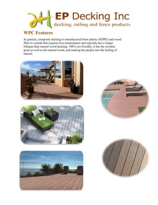 WPC Features
In general, composite decking is manufactured from plastic (HDPE) and wood
fiber to a plank that requires less maintenance and typically has a longer
lifespan than natural wood decking. 100% eco-friendly, it has the wooden
grain as well as the natural wood, and making the people into the feeling of
natural.
 