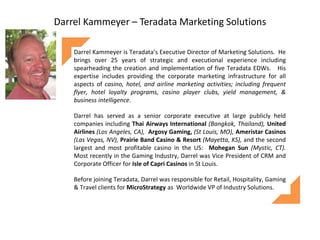 Darrel Kammeyer – Teradata Marketing Solutions
Darrel Kammeyer is Teradata’s Executive Director of Marketing Solutions. He
brings over 25 years of strategic and executional experience including
spearheading the creation and implementation of five Teradata EDWs. His
expertise includes providing the corporate marketing infrastructure for all
aspects of casino, hotel, and airline marketing activities; including frequent
flyer, hotel loyalty programs, casino player clubs, yield management, &
business intelligence.
Darrel has served as a senior corporate executive at large publicly held
companies including Thai Airways International (Bangkok, Thailand), United
Airlines (Los Angeles, CA), Argosy Gaming, (St Louis, MO), Ameristar Casinos
(Las Vegas, NV), Prairie Band Casino & Resort (Mayetta, KS), and the second
largest and most profitable casino in the US: Mohegan Sun (Mystic, CT).
Most recently in the Gaming Industry, Darrel was Vice President of CRM and
Corporate Officer for Isle of Capri Casinos in St Louis.
Before joining Teradata, Darrel was responsible for Retail, Hospitality, Gaming
& Travel clients for MicroStrategy as Worldwide VP of Industry Solutions.
 