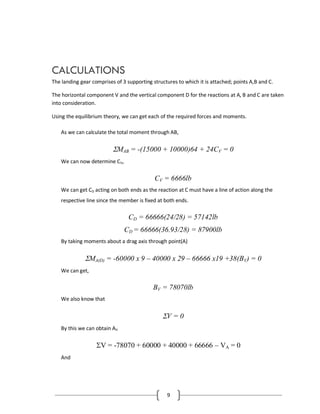 9
CALCULATIONS
The landing gear comprises of 3 supporting structures to which it is attached; points A,B and C.
The horizontal component V and the vertical component D for the reactions at A, B and C are taken
into consideration.
Using the equilibrium theory, we can get each of the required forces and moments.
As we can calculate the total moment through AB,
MAB = -(15000 + 10000)64 + 24CV = 0
We can now determine CV,
CV = 6666lb
We can get CD acting on both ends as the reaction at C must have a line of action along the
respective line since the member is fixed at both ends.
CD = 66666(24/28) = 57142lb
CD = 66666(36.93/28) = 87900lb
By taking moments about a drag axis through point(A)
MA(D) = -60000 x 9 – 40000 x 29 – 66666 x19 +38(BV) = 0
We can get,
BV = 78070lb
We also know that
V = 0
By this we can obtain AV
V = -78070 + 60000 + 40000 + 66666 – VA = 0
And
 
