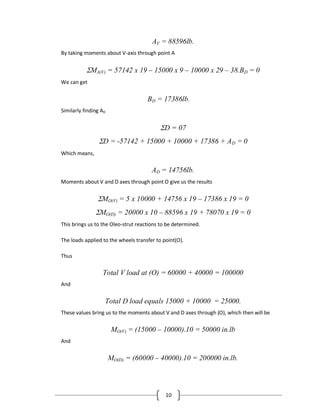 10
AV = 88596lb.
By taking moments about V-axis through point A
MA(V) = 57142 x 19 – 15000 x 9 – 10000 x 29 – 38.BD = 0
We can get
BD = 17386lb.
Similarly finding AD
D = 07
D = -57142 + 15000 + 10000 + 17386 + AD = 0
Which means,
AD = 14756lb.
Moments about V and D axes through point O give us the results
MO(V) = 5 x 10000 + 14756 x 19 – 17386 x 19 = 0
MO(D) = 20000 x 10 – 88596 x 19 + 78070 x 19 = 0
This brings us to the Oleo-strut reactions to be determined.
The loads applied to the wheels transfer to point(O).
Thus
Total V load at (O) = 60000 + 40000 = 100000
And
Total D load equals 15000 + 10000 = 25000.
These values bring us to the moments about V and D axes through (O), which then will be
MO(V) = (15000 – 10000).10 = 50000 in.lb
And
MO(D) = (60000 – 40000).10 = 200000 in.lb.
 