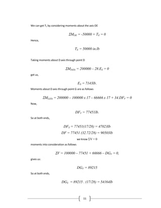 11
We can get TE by considering moments about the axis OE
MOE = -50000 + TE = 0
Hence,
TE = 50000 in.lb
Taking moments about D axis through point D
MD(D) = 200000 – 28.ES = 0
get us,
ES = 7143lb.
Moments about D axis through point G are as follows
MG(D) = 200000 – 100000 x 17 – 66666 x 17 + 34.DFV = 0
Now,
DFV = 77451lb.
So at both ends,
DFS = 77451(17/28) = 47023lb
DF = 77451 (32.72/28) = 90503lb
we know V = 0
moments into consideration as follows
V = 100000 – 77451 + 66666 – DGV = 0,
gives us:
DGV = 89215
So at both ends,
DGS = 89215 . (17/28) = 54164lb
 