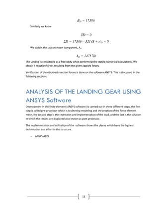 13
BD = 17386
Similarly we know
D = 0
D = 17386 – 32143 + AD = 0
We obtain the last unknown component, AD
AD = 14757lb
The landing is considered as a free body while performing the stated numerical calculations. We
obtain 4 reaction forces resulting from the given applied forces.
Verification of the obtained reaction forces is done on the software ANSYS. This is discussed in the
following sections.
ANALYSIS OF THE LANDING GEAR USING
ANSYS Software
Development in the finite element (ANSYS software) is carried out in three different steps, the first
step is called pre-processor which is to develop modeling and the creation of the finite element
mesh, the second step is the restriction and implementation of the load, and the last is the solution
in which the results are displayed also known as post-processor.
The implementation and utilization of the software shows the places which have the highest
deformation and effort in the structure.
 ANSYS APDL
 