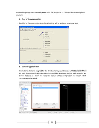 14
The following steps are done in ANSYS APDL for the process of 2-D analysis of the Landing Gear
structure:
1. Type of Analysis selection
Specified in the program the kind of analysis that will be analyzed (structural type)
2. Element Type Selection
The material elements assigned for the structural analysis ,in this case LINK180 and BEAM188
are used. The main strut will try to bend and compress when load is acted upon, this part will
thus be modeled as a Beam. The rest of the 2 struts will face compression and tension, which
can be analyzed as a Link.
 